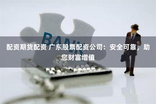 配资期货配资 广东股票配资公司：安全可靠，助您财富增值