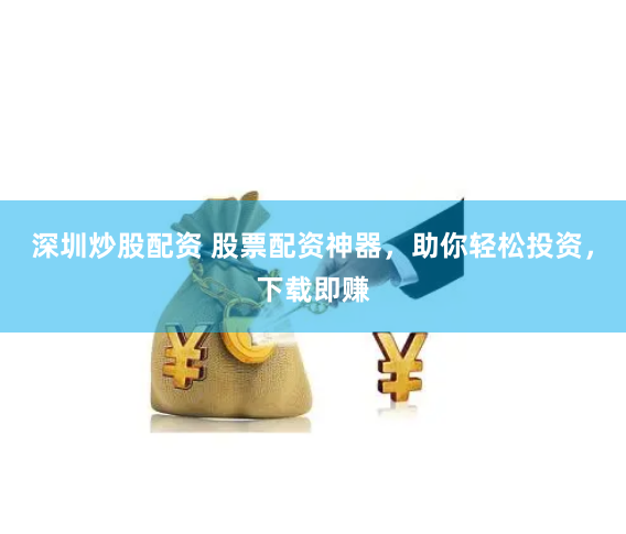 深圳炒股配资 股票配资神器，助你轻松投资，下载即赚