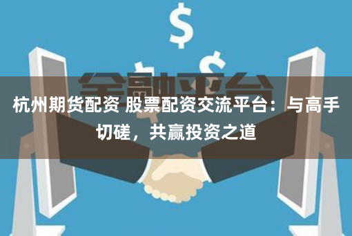杭州期货配资 股票配资交流平台：与高手切磋，共赢投资之道