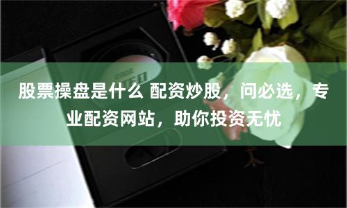 股票操盘是什么 配资炒股，问必选，专业配资网站，助你投资无忧
