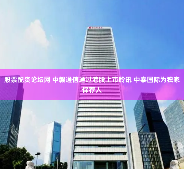 股票配资论坛网 中赣通信通过港股上市聆讯 中泰国际为独家保荐人