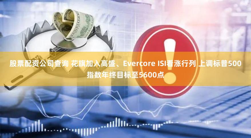 股票配资公司查询 花旗加入高盛、Evercore ISI看涨行列 上调标普500指数年终目标至5600点