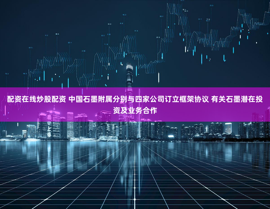 配资在线炒股配资 中国石墨附属分别与四家公司订立框架协议 有关石墨潜在投资及业务合作