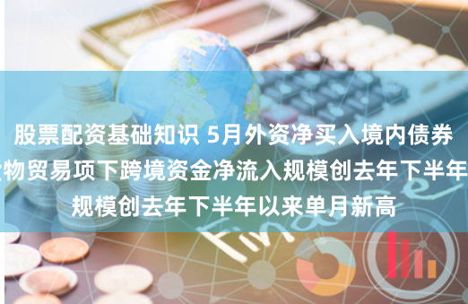 股票配资基础知识 5月外资净买入境内债券320亿美元 货物贸易项下跨境资金净流入规模创去年下半年以来单月新高
