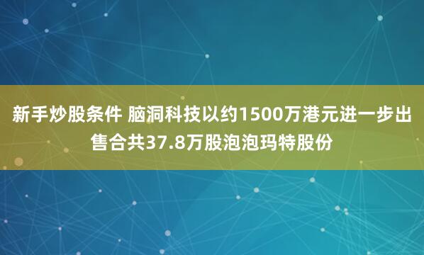 新手炒股条件 脑洞科技以约1500万港元进一步出售合共37.8万股泡泡玛特股份
