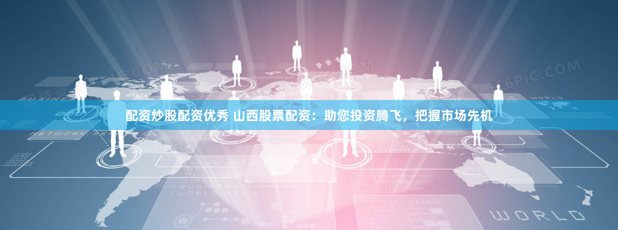 配资炒股配资优秀 山西股票配资：助您投资腾飞，把握市场先机
