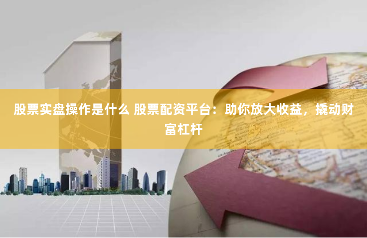 股票实盘操作是什么 股票配资平台：助你放大收益，撬动财富杠杆