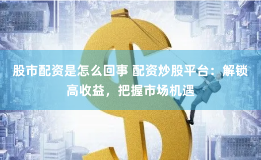 股市配资是怎么回事 配资炒股平台：解锁高收益，把握市场机遇