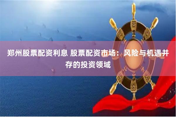 郑州股票配资利息 股票配资市场：风险与机遇并存的投资领域